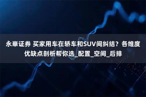 永崋证券 买家用车在轿车和SUV间纠结？各维度优缺点剖析帮你选_配置_空间_后排