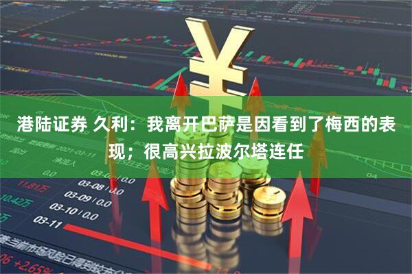 港陆证券 久利：我离开巴萨是因看到了梅西的表现；很高兴拉波尔塔连任