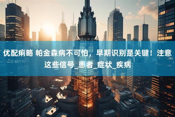 优配痢略 帕金森病不可怕，早期识别是关键！注意这些信号_患者_症状_疾病