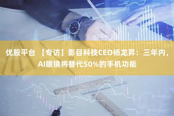 优股平台 【专访】影目科技CEO杨龙昇：三年内，AI眼镜将替代50%的手机功能