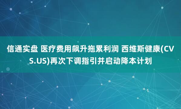 信通实盘 医疗费用飙升拖累利润 西维斯健康(CVS.US)再次下调指引并启动降本计划