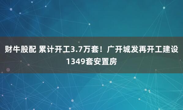 财牛股配 累计开工3.7万套！广开城发再开工建设1349套安置房